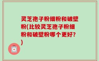 灵芝孢子粉细粉和破壁粉(比较灵芝孢子粉细粉和破壁粉哪个更好？)