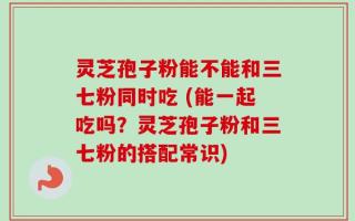 灵芝孢子粉能不能和三七粉同时吃 (能一起吃吗？灵芝孢子粉和三七粉的搭配常识)