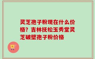 灵芝孢子粉现在什么价格？吉林抚松玉秀堂灵芝破壁孢子粉价格