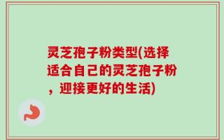 灵芝孢子粉类型(选择适合自己的灵芝孢子粉，迎接更好的生活)