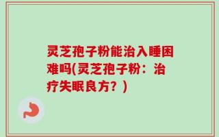灵芝孢子粉能治入睡困难吗(灵芝孢子粉：治疗失眠良方？)