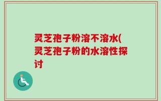 灵芝孢子粉溶不溶水(灵芝孢子粉的水溶性探讨