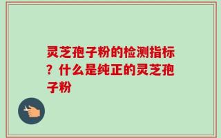 灵芝孢子粉的检测指标？什么是纯正的灵芝孢子粉