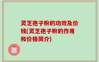 灵芝孢子粉的功效及价钱(灵芝孢子粉的作用和价格简介)
