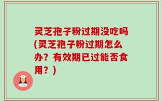 灵芝孢子粉过期没吃吗(灵芝孢子粉过期怎么办？有效期已过能否食用？)