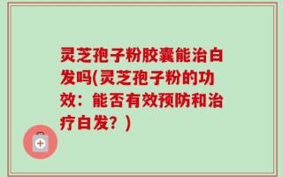 灵芝孢子粉胶囊能治白发吗(灵芝孢子粉的功效：能否有效预防和治疗白发？)