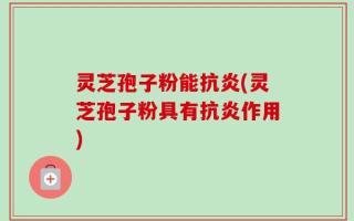 灵芝孢子粉能抗炎(灵芝孢子粉具有抗炎作用)