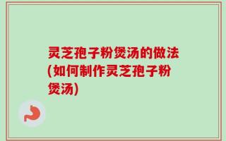 灵芝孢子粉煲汤的做法(如何制作灵芝孢子粉煲汤)