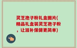 灵芝孢子粉礼盒图片(精品礼盒装灵芝孢子粉，让滋补保健更简单)