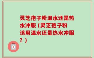 灵芝孢子粉温水还是热水冲服 (灵芝孢子粉该用温水还是热水冲服？)