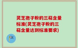 灵芝孢子粉的三萜含量标准(灵芝孢子粉的三萜含量达到标准要求)