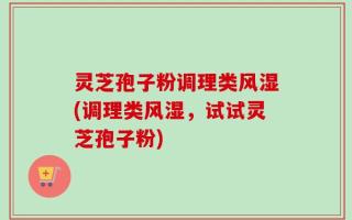 灵芝孢子粉调理类风湿(调理类风湿，试试灵芝孢子粉)
