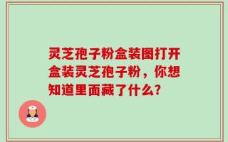 灵芝孢子粉盒装图打开盒装灵芝孢子粉，你想知道里面藏了什么？