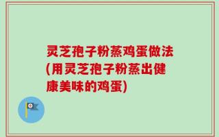 灵芝孢子粉蒸鸡蛋做法(用灵芝孢子粉蒸出健康美味的鸡蛋)