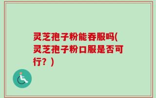 灵芝孢子粉能吞服吗(灵芝孢子粉口服是否可行？)
