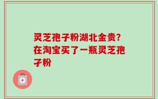 灵芝孢子粉湖北金贵？在淘宝买了一瓶灵芝孢孑粉