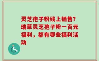 灵芝孢子粉线上销售？瑞草灵芝孢子粉一百元福利，都有哪些福利活动