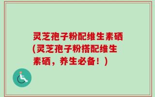 灵芝孢子粉配维生素硒(灵芝孢子粉搭配维生素硒，养生必备！)