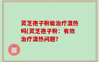 灵芝孢子粉能治疗湿热吗(灵芝孢子粉：有效治疗湿热问题？