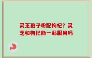 灵芝孢子粉配枸杞？灵芝和枸杞能一起服用吗