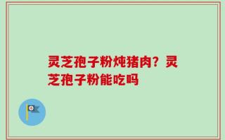 灵芝孢子粉炖猪肉？灵芝孢子粉能吃吗