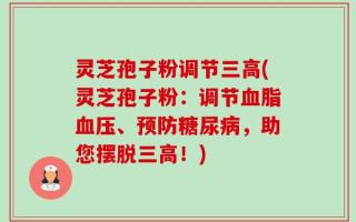 灵芝孢子粉调节三高(灵芝孢子粉：调节血脂血压、预防糖尿病，助您摆脱三高！)
