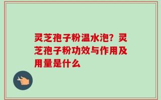 灵芝孢子粉温水泡？灵芝孢子粉功效与作用及用量是什么