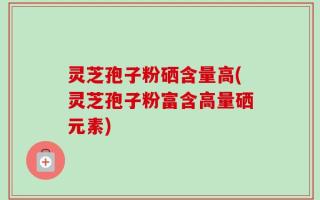 灵芝孢子粉硒含量高(灵芝孢子粉富含高量硒元素)