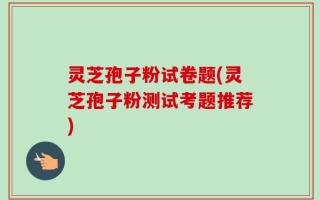 灵芝孢子粉试卷题(灵芝孢子粉测试考题推荐)