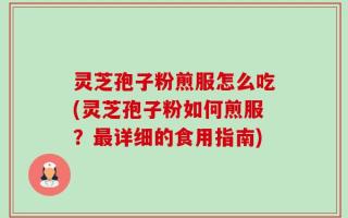 灵芝孢子粉煎服怎么吃(灵芝孢子粉如何煎服？最详细的食用指南)