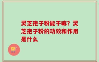 灵芝孢子粉能干嘛？灵芝孢子粉的功效和作用是什么