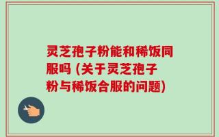 灵芝孢子粉能和稀饭同服吗 (关于灵芝孢子粉与稀饭合服的问题)