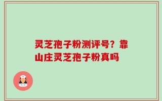 灵芝孢子粉测评号？靠山庄灵芝孢子粉真吗