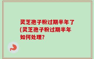 灵芝孢子粉过期半年了(灵芝孢子粉过期半年如何处理？