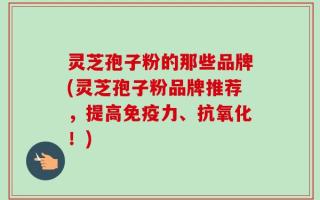 灵芝孢子粉的那些品牌(灵芝孢子粉品牌推荐，提高免疫力、抗氧化！)
