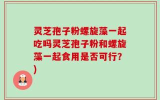 灵芝孢子粉螺旋藻一起吃吗灵芝孢子粉和螺旋藻一起食用是否可行？)