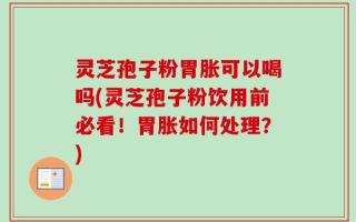 灵芝孢子粉胃胀可以喝吗(灵芝孢子粉饮用前必看！胃胀如何处理？)