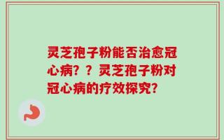 灵芝孢子粉能否治愈冠心病？？灵芝孢子粉对冠心病的疗效探究？