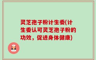 灵芝孢子粉计生委(计生委认可灵芝孢子粉的功效，促进身体健康)