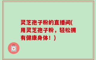 灵芝孢子粉的直播间(用灵芝孢子粉，轻松拥有健康身体！)