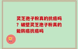 灵芝孢子粉真的抗癌吗？破壁灵芝孢子粉真的能防癌抗癌吗