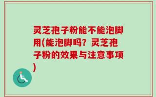 灵芝孢子粉能不能泡脚用(能泡脚吗？灵芝孢子粉的效果与注意事项)