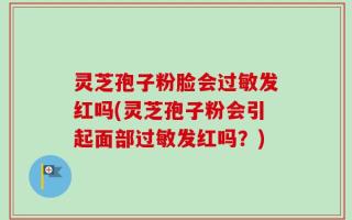 灵芝孢子粉脸会过敏发红吗(灵芝孢子粉会引起面部过敏发红吗？)