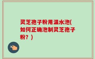 灵芝孢子粉用温水泡(如何正确泡制灵芝孢子粉？)