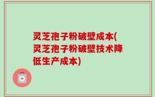 灵芝孢子粉破壁成本(灵芝孢子粉破壁技术降低生产成本)