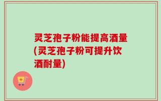 灵芝孢子粉能提高酒量(灵芝孢子粉可提升饮酒耐量)