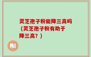 灵芝孢子粉能降三高吗 (灵芝孢子粉有助于降三高？)
