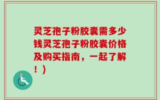 灵芝孢子粉胶囊需多少钱灵芝孢子粉胶囊价格及购买指南，一起了解！)