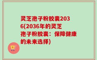 灵芝孢子粉胶囊2036(2036年的灵芝孢子粉胶囊：保障健康的未来选择)