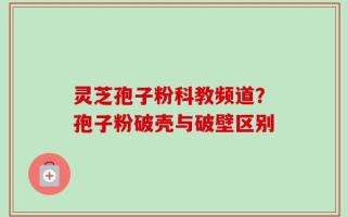 灵芝孢子粉科教频道？孢子粉破壳与破壁区别